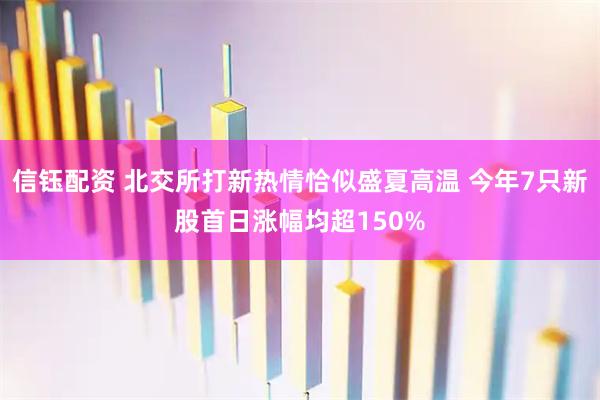 信钰配资 北交所打新热情恰似盛夏高温 今年7只新股首日涨幅均超150%