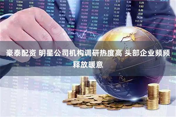 豪泰配资 明星公司机构调研热度高 头部企业频频释放暖意