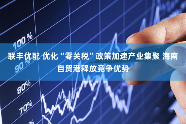 联丰优配 优化“零关税”政策加速产业集聚 海南自贸港释放竞争优势