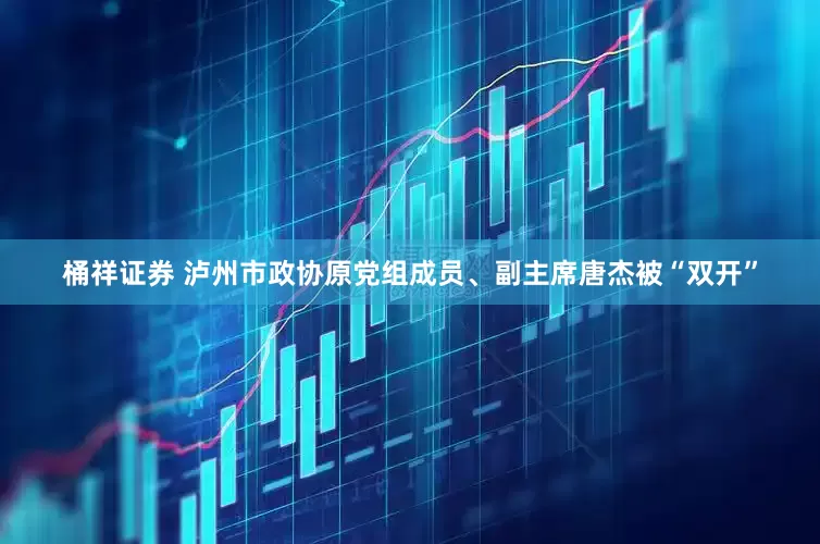 桶祥证券 泸州市政协原党组成员、副主席唐杰被“双开”