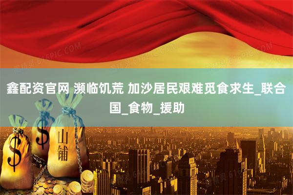 鑫配资官网 濒临饥荒 加沙居民艰难觅食求生_联合国_食物_援助