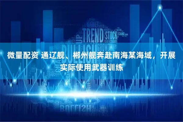 微量配资 通辽舰、郴州舰奔赴南海某海域，开展实际使用武器训练