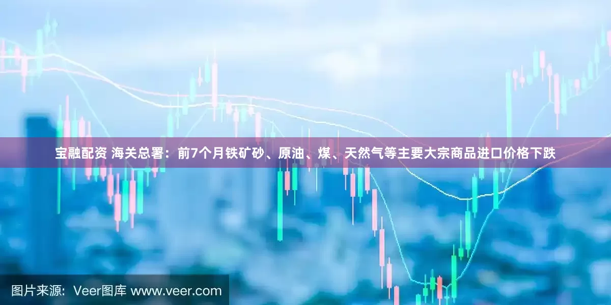 宝融配资 海关总署：前7个月铁矿砂、原油、煤、天然气等主要大宗商品进口价格下跌