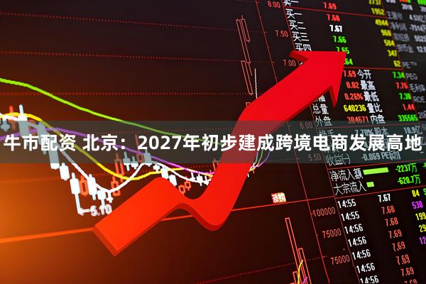 牛市配资 北京:2027年初步建成跨境电商发展高地