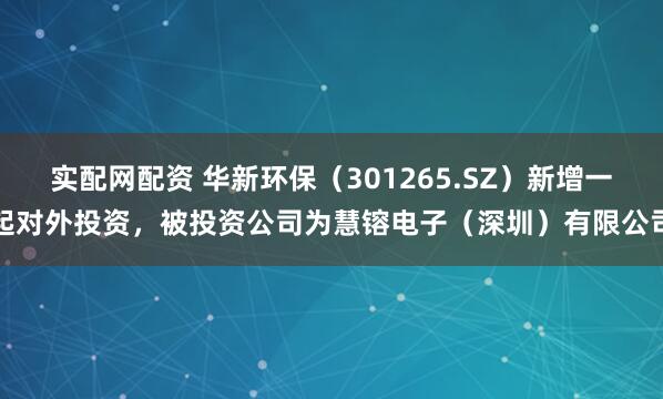 实配网配资 华新环保（301265.SZ）新增一起对外投资，被投资公司为慧镕电子（深圳）有限公司