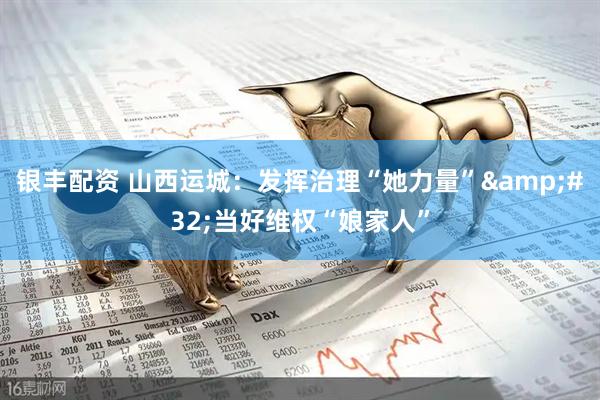 银丰配资 山西运城：发挥治理“她力量”&#32;当好维权“娘家人”