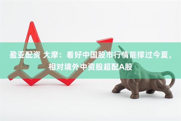 盈亚配资 大摩：看好中国股市行情能撑过今夏，相对境外中资股超配A股