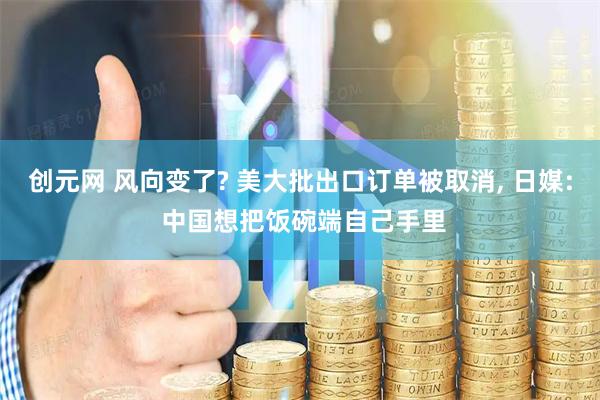 创元网 风向变了? 美大批出口订单被取消, 日媒: 中国想把饭碗端自己手里