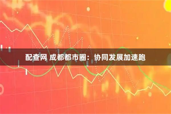 配查网 成都都市圈:协同发展加速跑