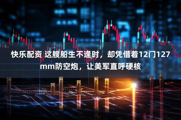快乐配资 这艘船生不逢时,却凭借着12门127mm防空炮,让美军直呼硬核