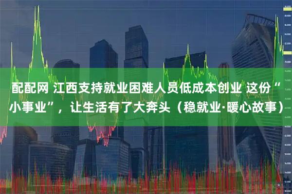 配配网 江西支持就业困难人员低成本创业 这份“小事业”，让生活有了大奔头（稳就业·暖心故事）