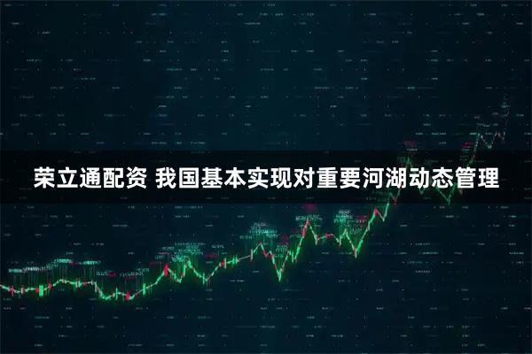 荣立通配资 我国基本实现对重要河湖动态管理