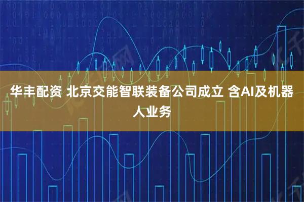 华丰配资 北京交能智联装备公司成立 含AI及机器人业务