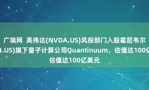 广瑞网  英伟达(NVDA.US)风投部门入股霍尼韦尔(HON.US)旗下量子计算公司Quantinuum，估值达100亿美元