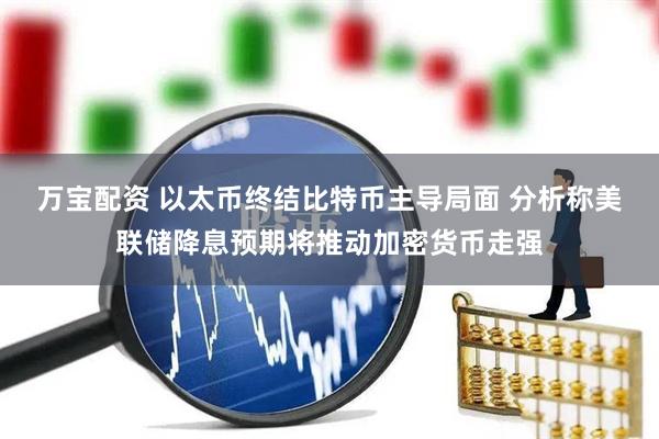 万宝配资 以太币终结比特币主导局面 分析称美联储降息预期将推动加密货币走强