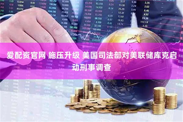 爱配资官网 施压升级 美国司法部对美联储库克启动刑事调查