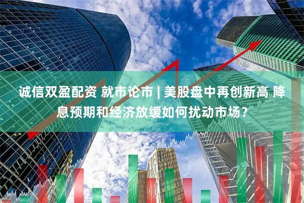 诚信双盈配资 就市论市 | 美股盘中再创新高 降息预期和经济放缓如何扰动市场？