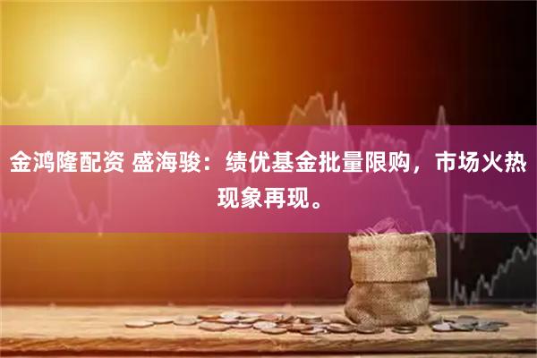 金鸿隆配资 盛海骏：绩优基金批量限购，市场火热现象再现。