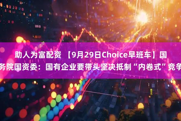 助人为富配资 【9月29日Choice早班车】国务院国资委:国有企业要带头坚决抵制“内卷式”竞争