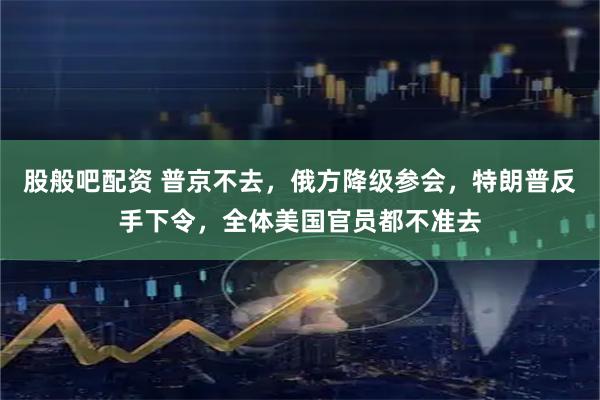 股般吧配资 普京不去,俄方降级参会,特朗普反手下令,全体美国官员都不准去