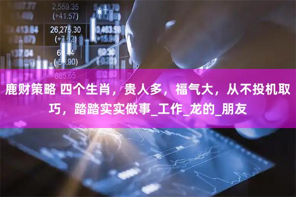 鹿财策略 四个生肖，贵人多，福气大，从不投机取巧，踏踏实实做事_工作_龙的_朋友